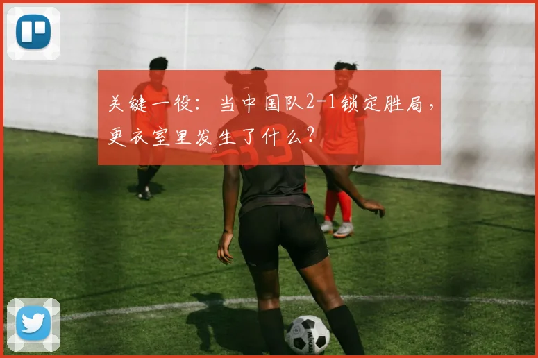 关键一役：当中国队2-1锁定胜局，更衣室里发生了什么？