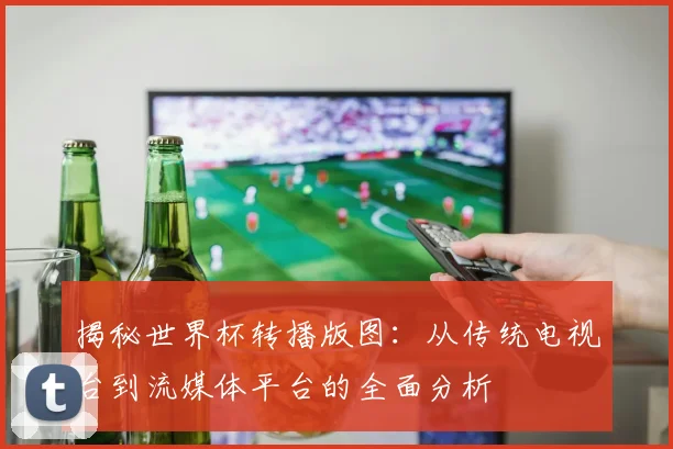 揭秘世界杯转播版图：从传统电视台到流媒体平台的全面分析