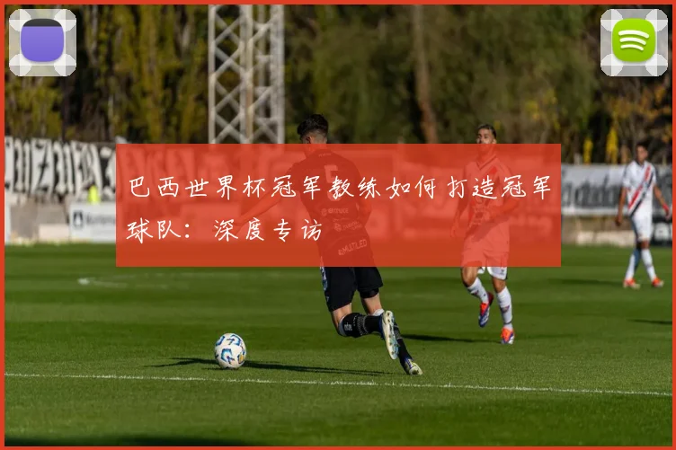 巴西世界杯冠军教练如何打造冠军球队：深度专访