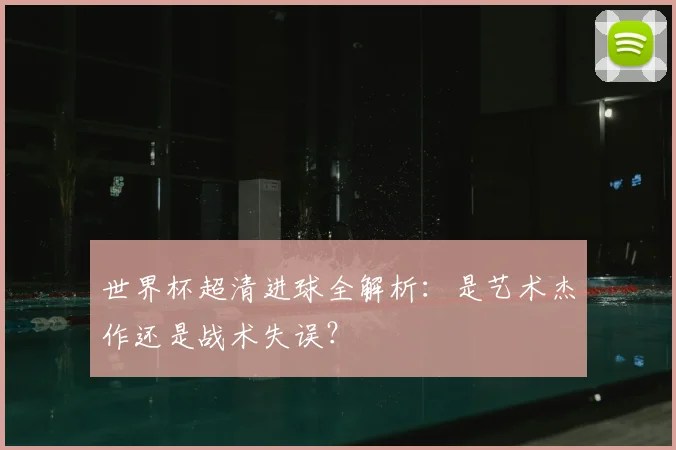 世界杯超清进球全解析：是艺术杰作还是战术失误？