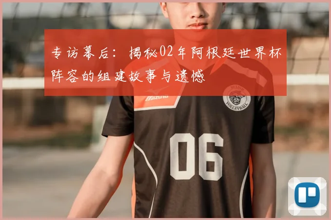 专访幕后：揭秘02年阿根廷世界杯阵容的组建故事与遗憾
