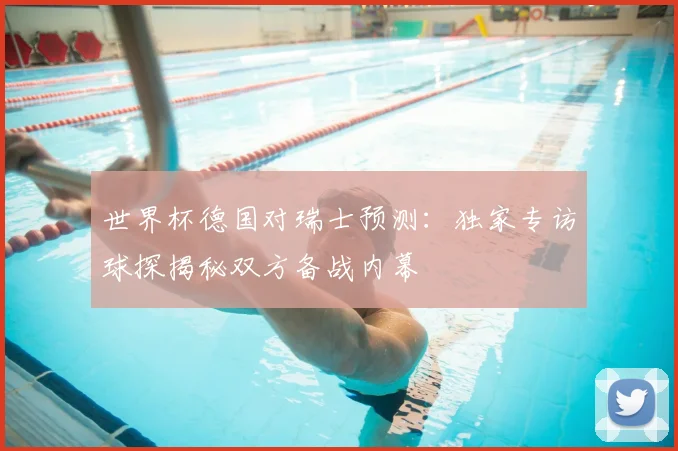 世界杯德国对瑞士预测：独家专访球探揭秘双方备战内幕