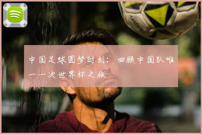 中国足球圆梦时刻:回顾中国队唯一一次世界杯之旅