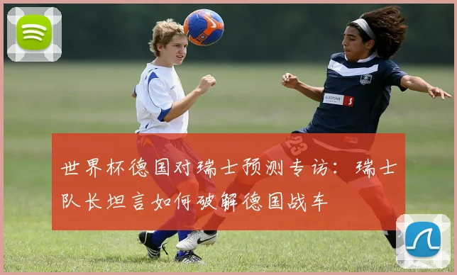 世界杯德国对瑞士预测专访:瑞士队长坦言如何破解德国战车