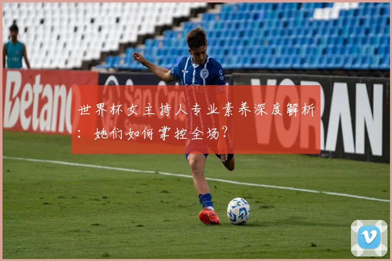 世界杯女主持人专业素养深度解析:她们如何掌控全场?
