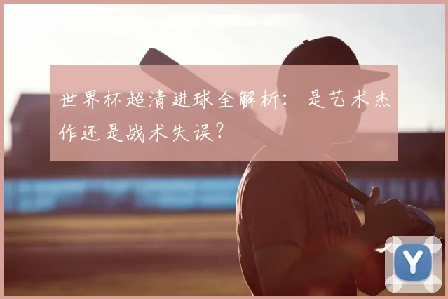 世界杯超清进球全解析:是艺术杰作还是战术失误?