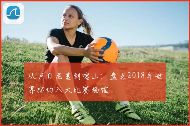 从卢日尼基到喀山:盘点2018年世界杯的八大比赛场馆