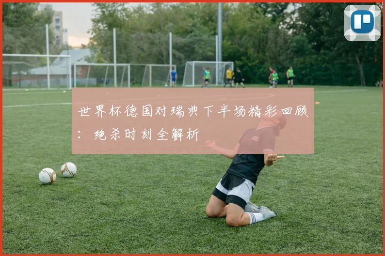 世界杯德国对瑞典下半场精彩回顾:绝杀时刻全解析