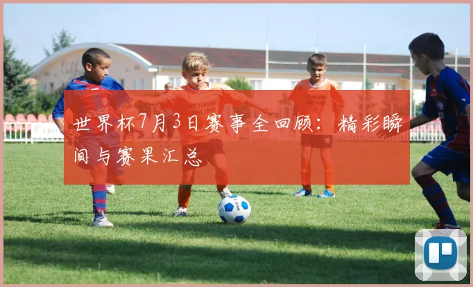 世界杯7月3日赛事全回顾:精彩瞬间与赛果汇总