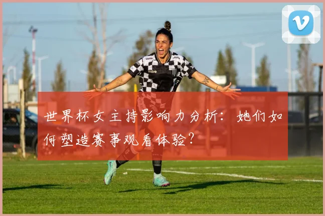 世界杯女主持影响力分析:她们如何塑造赛事观看体验?