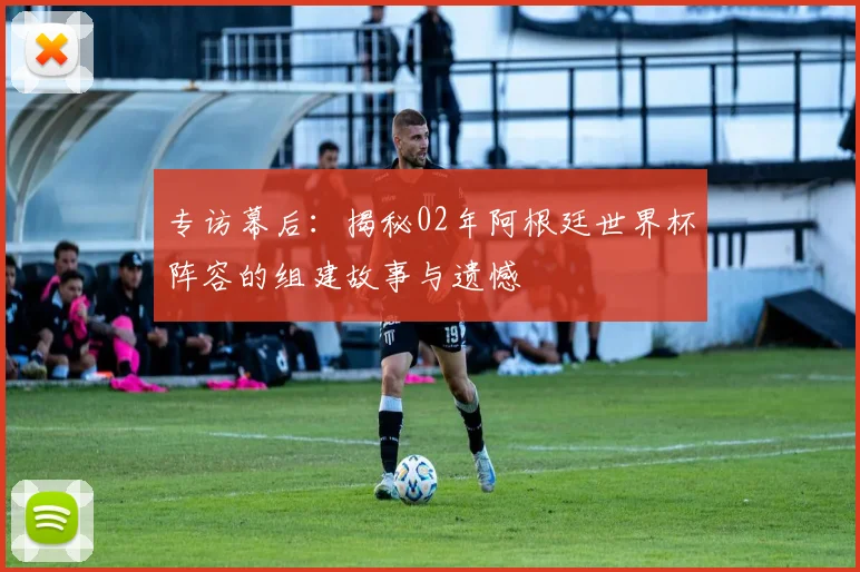 专访幕后:揭秘02年阿根廷世界杯阵容的组建故事与遗憾