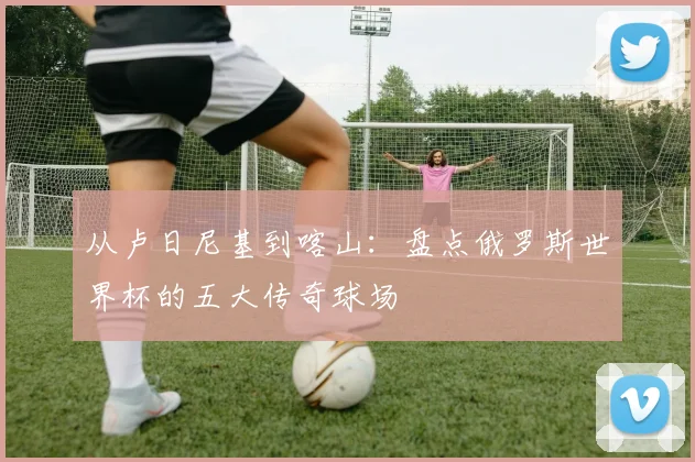 从卢日尼基到喀山:盘点俄罗斯世界杯的五大传奇球场