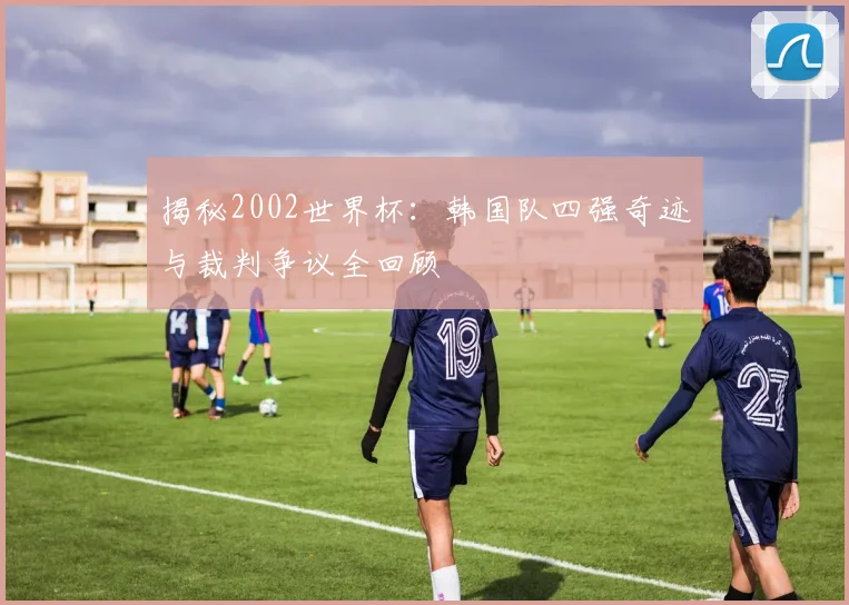 揭秘2002世界杯:韩国队四强奇迹与裁判争议全回顾