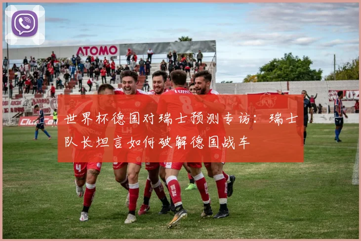 世界杯德国对瑞士预测专访：瑞士队长坦言如何破解德国战车