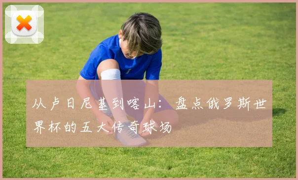 从卢日尼基到喀山:盘点俄罗斯世界杯的五大传奇球场