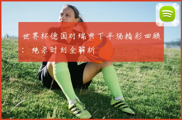 世界杯德国对瑞典下半场精彩回顾：绝杀时刻全解析